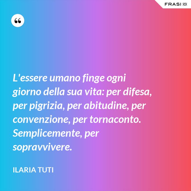 L'essere umano finge ogni giorno della sua vita: per difesa, per pigrizia, per abitudine, per convenzione, per tornaconto. Semplicemente, per sopravvivere. - Ilaria Tuti