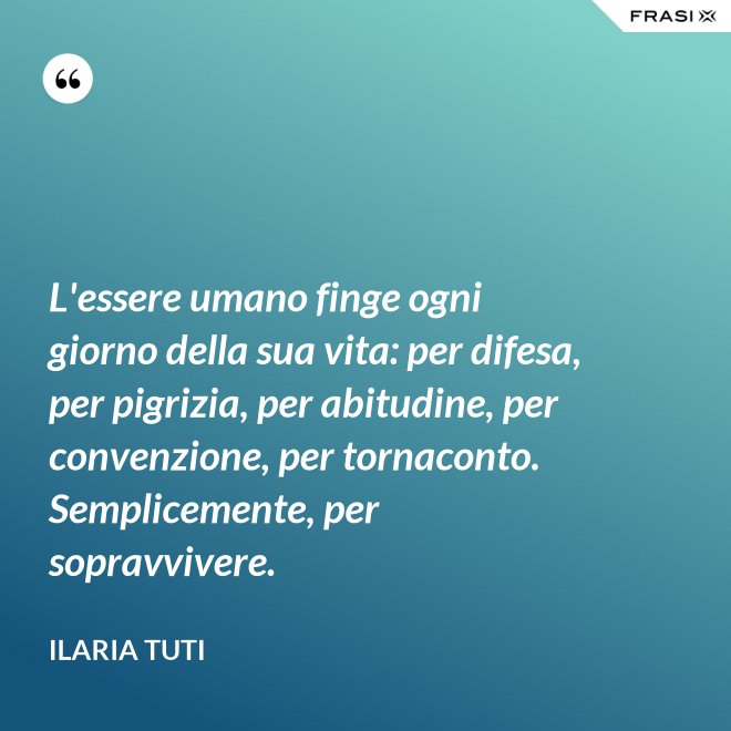 L'essere umano finge ogni giorno della sua vita: per difesa, per pigrizia, per abitudine, per convenzione, per tornaconto. Semplicemente, per sopravvivere. - Ilaria Tuti