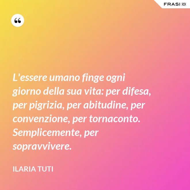 L'essere umano finge ogni giorno della sua vita: per difesa, per pigrizia, per abitudine, per convenzione, per tornaconto. Semplicemente, per sopravvivere. - Ilaria Tuti