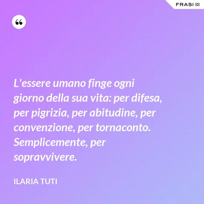 L'essere umano finge ogni giorno della sua vita: per difesa, per pigrizia, per abitudine, per convenzione, per tornaconto. Semplicemente, per sopravvivere. - Ilaria Tuti