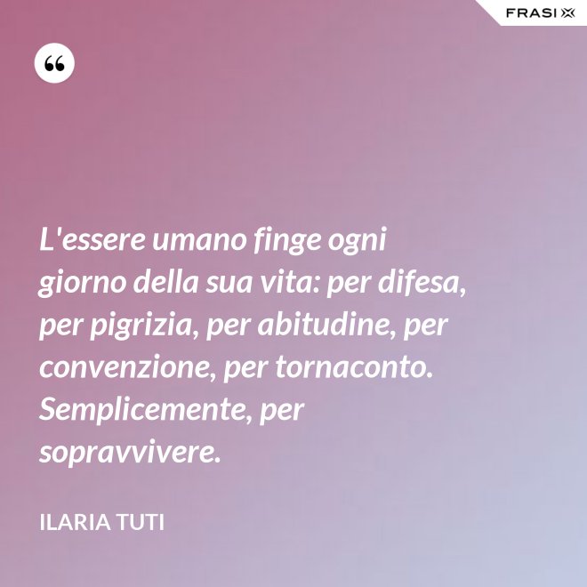 L'essere umano finge ogni giorno della sua vita: per difesa, per pigrizia, per abitudine, per convenzione, per tornaconto. Semplicemente, per sopravvivere. - Ilaria Tuti