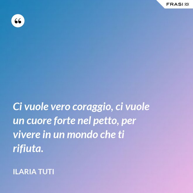 Ci vuole vero coraggio, ci vuole un cuore forte nel petto, per vivere in un mondo che ti rifiuta. - Ilaria Tuti