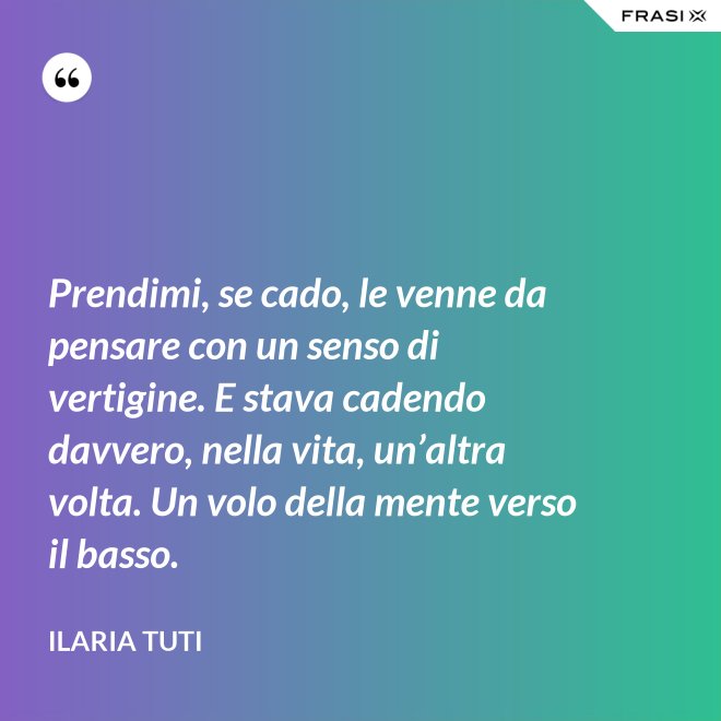 Prendimi, se cado, le venne da pensare con un senso di vertigine. E stava cadendo davvero, nella vita, un’altra volta. Un volo della mente verso il basso. - Ilaria Tuti