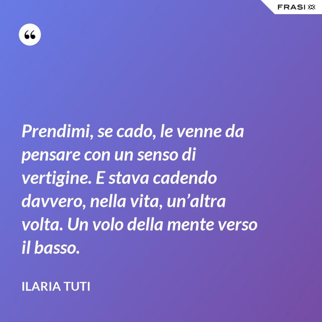 Prendimi, se cado, le venne da pensare con un senso di vertigine. E stava cadendo davvero, nella vita, un’altra volta. Un volo della mente verso il basso. - Ilaria Tuti