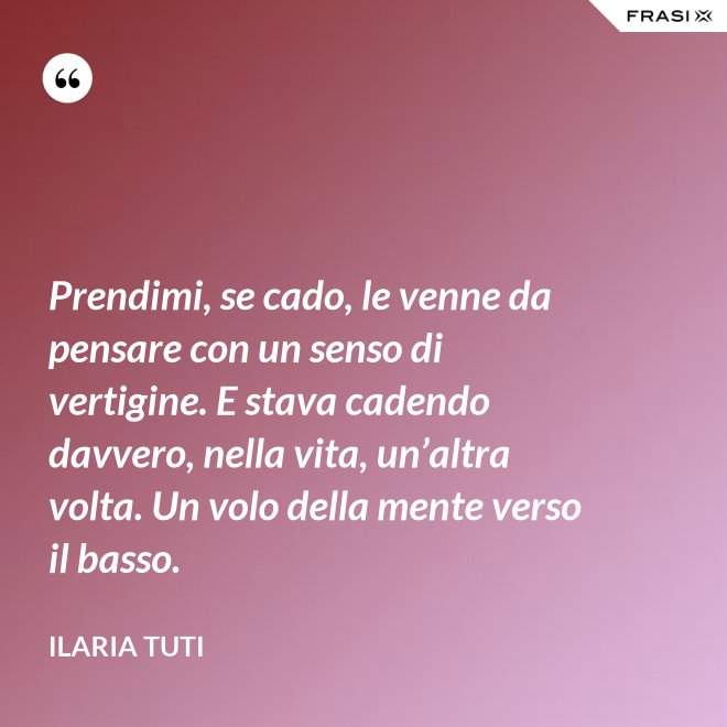 Prendimi, se cado, le venne da pensare con un senso di vertigine. E stava cadendo davvero, nella vita, un’altra volta. Un volo della mente verso il basso. - Ilaria Tuti