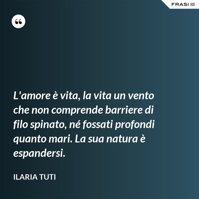 L'amore è vita, la vita un vento che non comprende barriere di filo spinato, né fossati profondi quanto mari. La sua natura è espandersi. - Ilaria Tuti