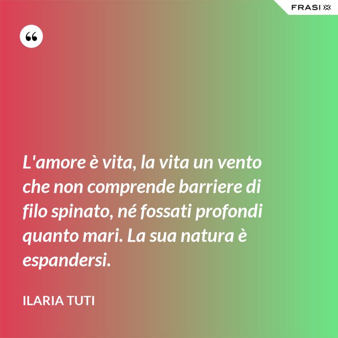 L'amore è vita, la vita un vento che non comprende barriere di filo spinato, né fossati profondi quanto mari. La sua natura è espandersi. - Ilaria Tuti