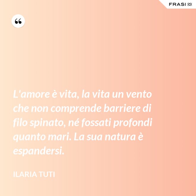 L'amore è vita, la vita un vento che non comprende barriere di filo spinato, né fossati profondi quanto mari. La sua natura è espandersi. - Ilaria Tuti