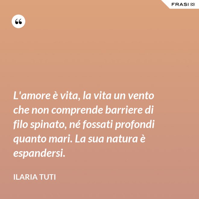 L'amore è vita, la vita un vento che non comprende barriere di filo spinato, né fossati profondi quanto mari. La sua natura è espandersi. - Ilaria Tuti