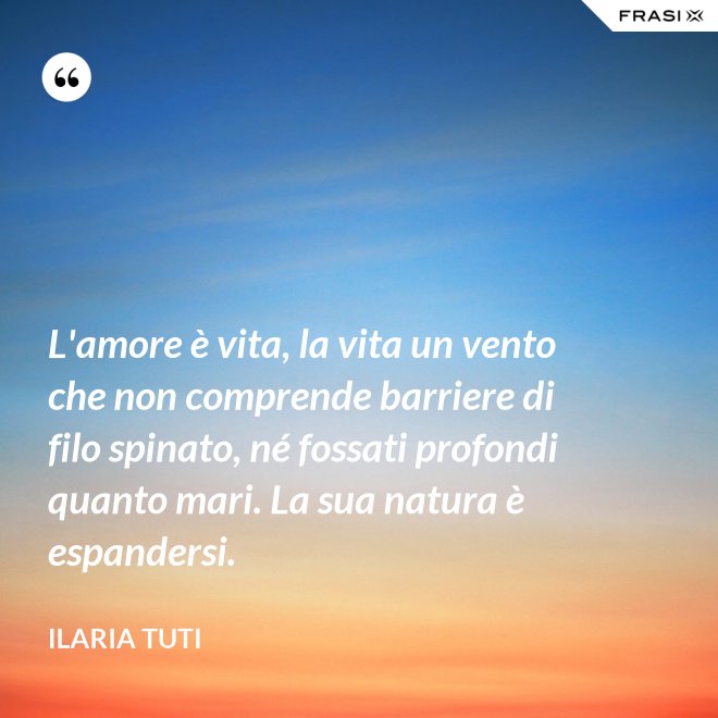 L'amore è vita, la vita un vento che non comprende barriere di filo spinato, né fossati profondi quanto mari. La sua natura è espandersi. - Ilaria Tuti