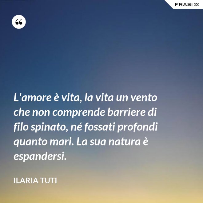 L'amore è vita, la vita un vento che non comprende barriere di filo spinato, né fossati profondi quanto mari. La sua natura è espandersi. - Ilaria Tuti