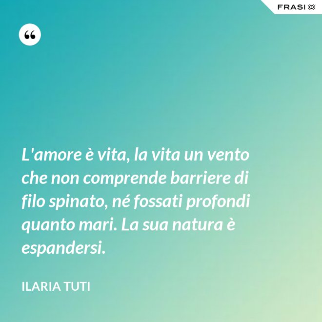 L'amore è vita, la vita un vento che non comprende barriere di filo spinato, né fossati profondi quanto mari. La sua natura è espandersi. - Ilaria Tuti