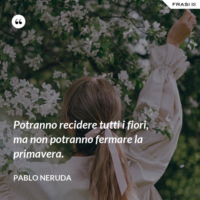 Potranno recidere tutti i fiori, ma non potranno fermare la primavera. - Pablo Neruda