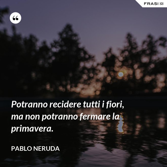 Potranno recidere tutti i fiori, ma non potranno fermare la primavera. - Pablo Neruda