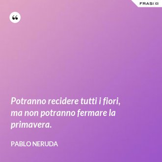Potranno recidere tutti i fiori, ma non potranno fermare la primavera. - Pablo Neruda
