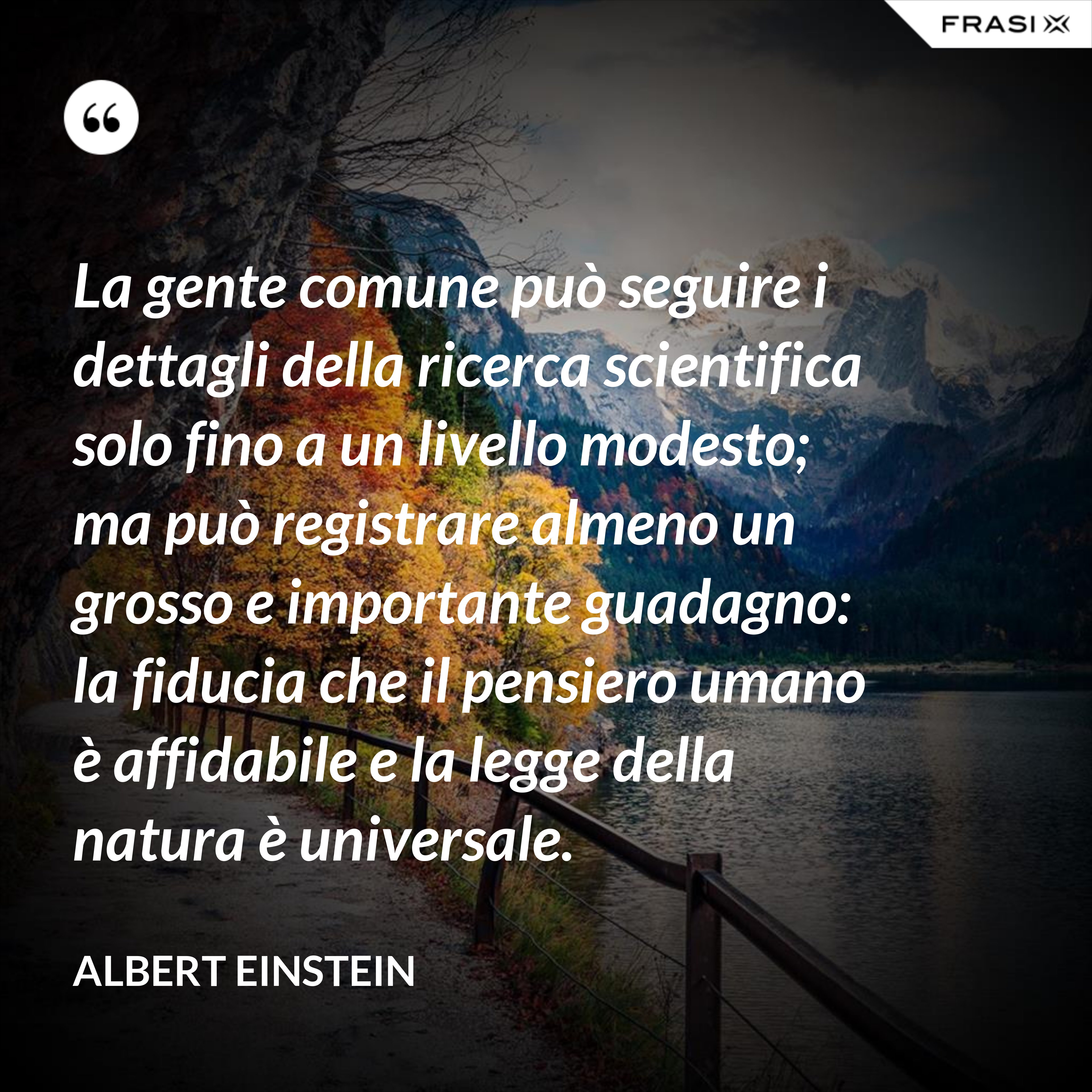 La gente comune può seguire i dettagli della ricerca scientifica solo fino a un livello modesto; ma può registrare almeno un grosso e importante guadagno: la fiducia che il pensiero umano è affidabile e la legge della natura è universale. - Albert Einstein