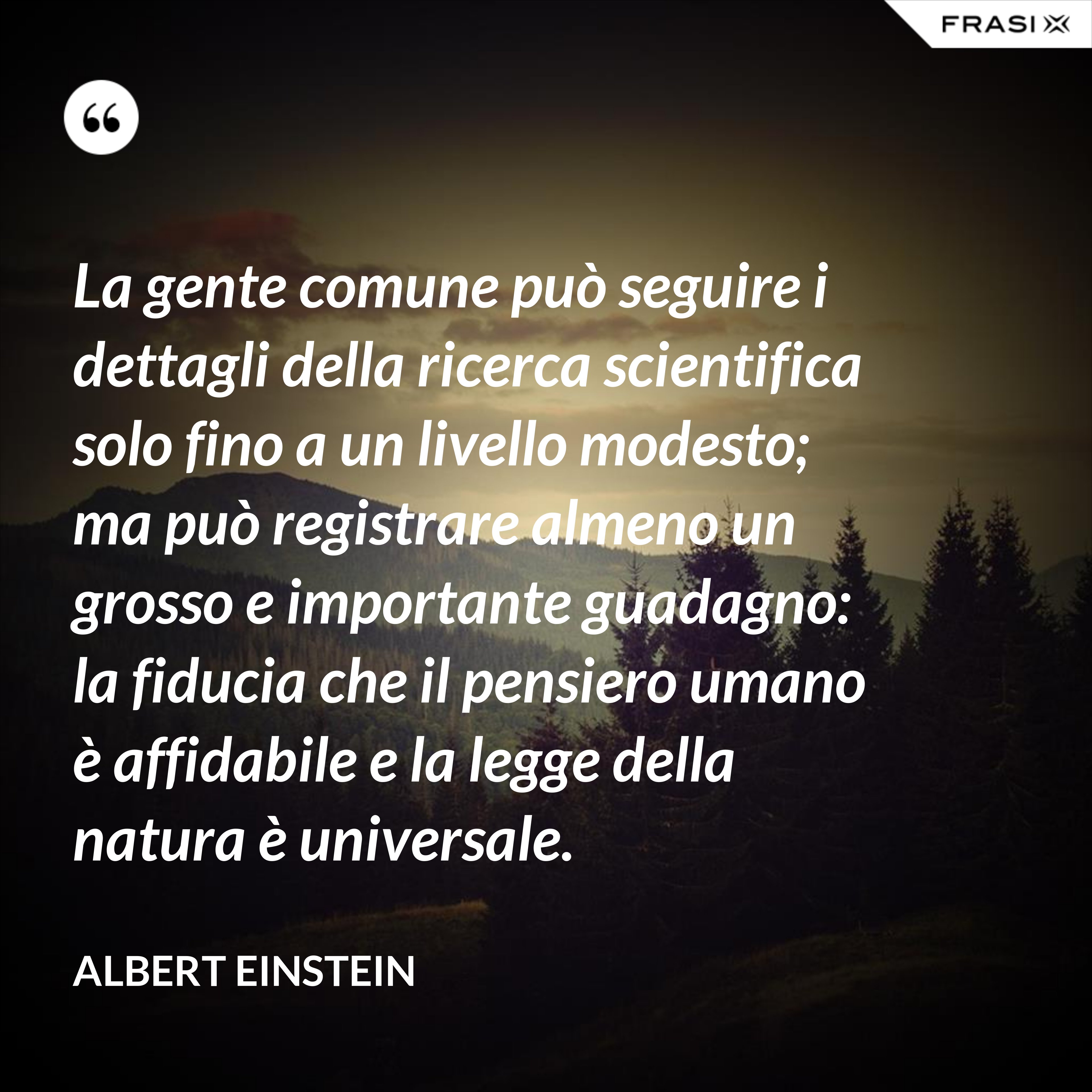 La gente comune può seguire i dettagli della ricerca scientifica solo fino a un livello modesto; ma può registrare almeno un grosso e importante guadagno: la fiducia che il pensiero umano è affidabile e la legge della natura è universale. - Albert Einstein
