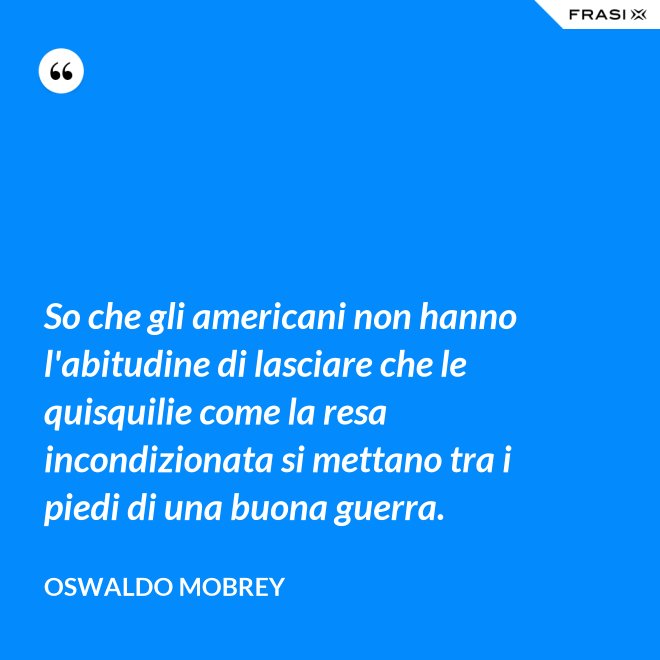 So che gli americani non hanno l'abitudine di lasciare che le quisquilie come la resa incondizionata si mettano tra i piedi di una buona guerra. - Oswaldo Mobrey