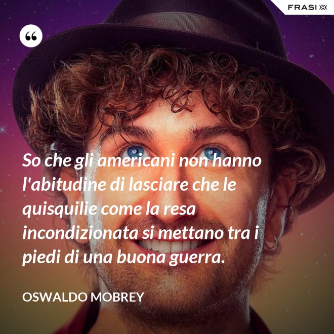 So che gli americani non hanno l'abitudine di lasciare che le quisquilie come la resa incondizionata si mettano tra i piedi di una buona guerra. - Oswaldo Mobrey