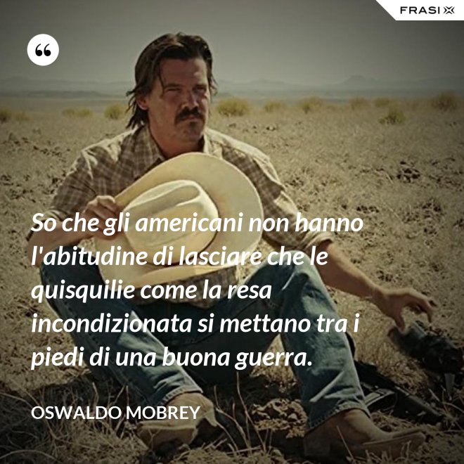 So che gli americani non hanno l'abitudine di lasciare che le quisquilie come la resa incondizionata si mettano tra i piedi di una buona guerra. - Oswaldo Mobrey