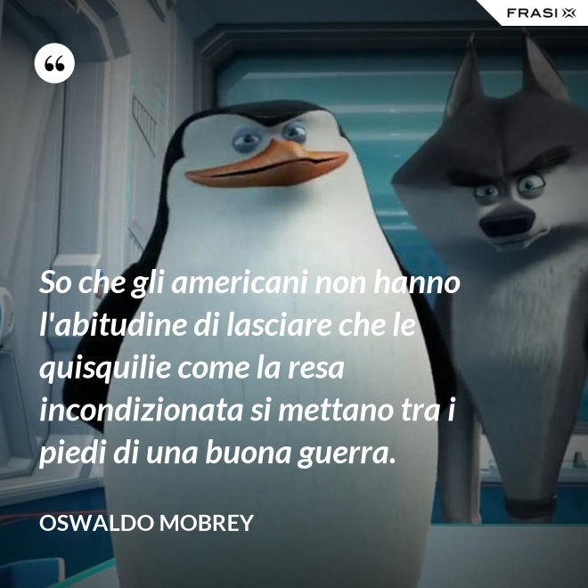 So che gli americani non hanno l'abitudine di lasciare che le quisquilie come la resa incondizionata si mettano tra i piedi di una buona guerra. - Oswaldo Mobrey