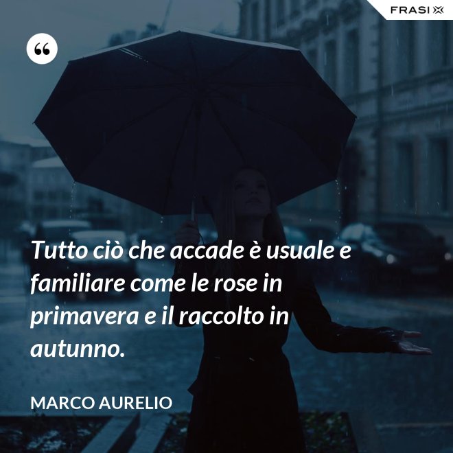 Tutto ciò che accade è usuale e familiare come le rose in primavera e il raccolto in autunno. - Marco Aurelio
