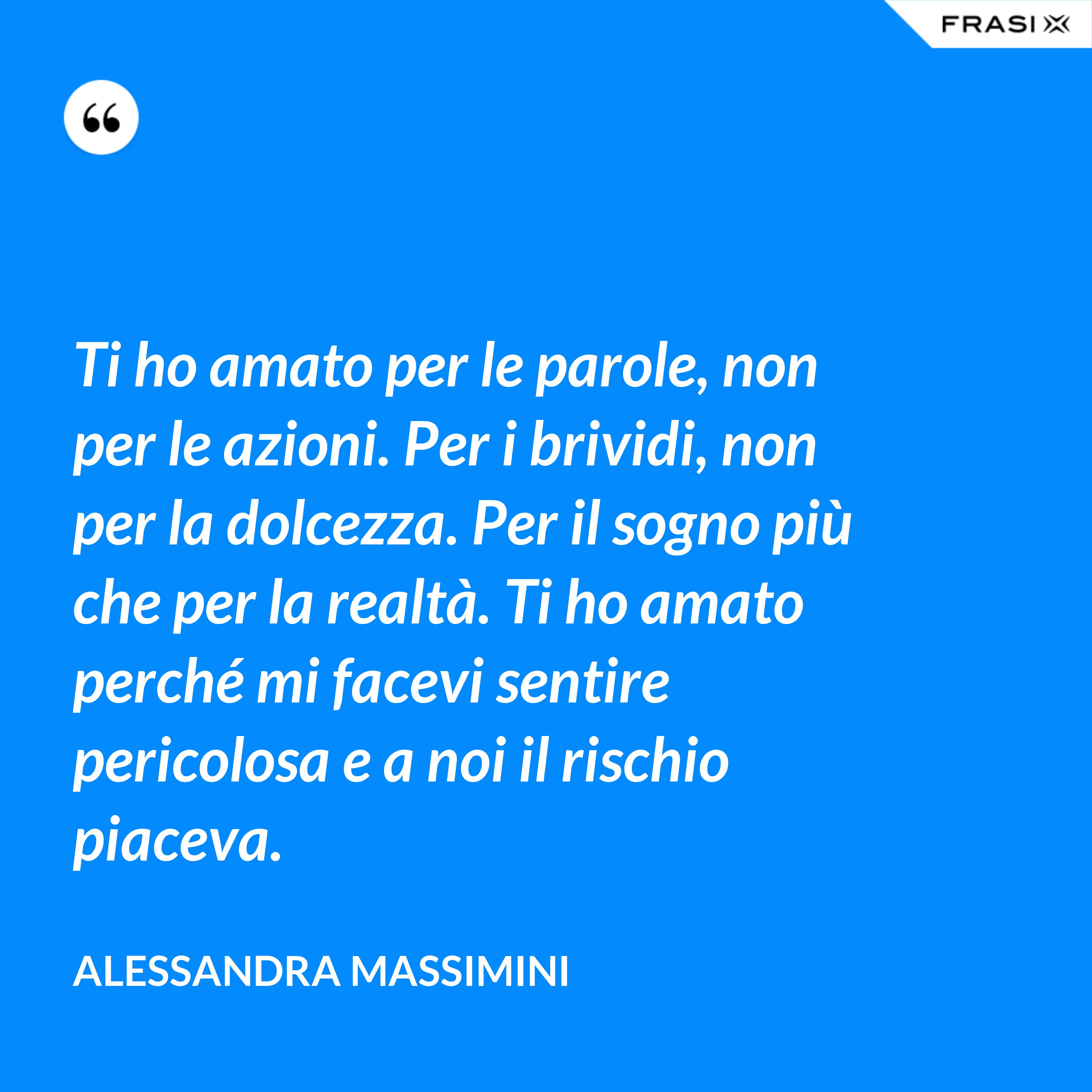 Ti ho amato per le parole, non per le azioni. Per i brividi, non per la dolcezza. Per il sogno più che per la realtà. Ti ho amato perché mi facevi sentire pericolosa e a noi il rischio piaceva. - Alessandra Massimini
