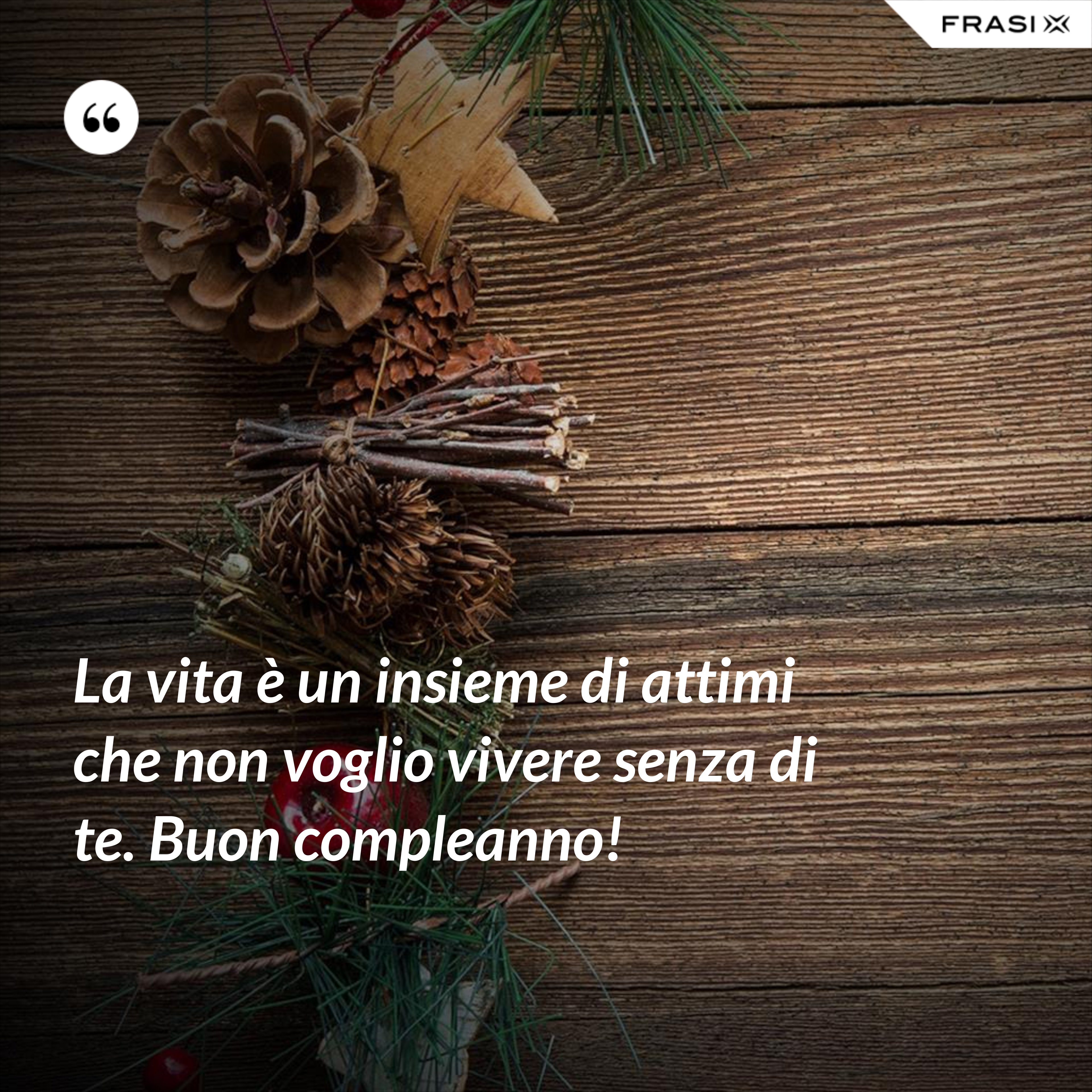 La vita è un insieme di attimi che non voglio vivere senza di te. Buon compleanno! - Anonimo