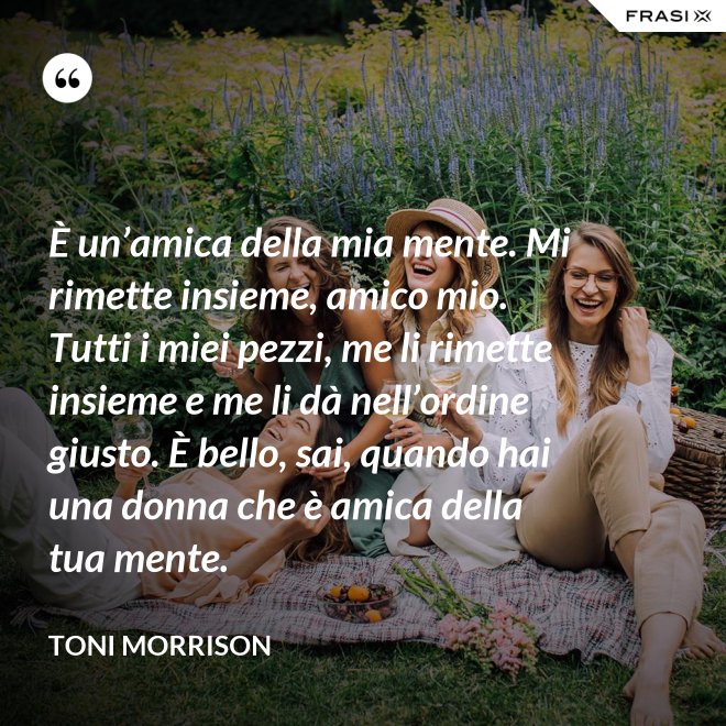 È un’amica della mia mente. Mi rimette insieme, amico mio. Tutti i miei pezzi, me li rimette insieme e me li dà nell’ordine giusto. È bello, sai, quando hai una donna che è amica della tua mente. - Toni Morrison