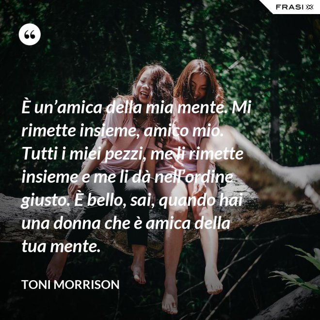 È un’amica della mia mente. Mi rimette insieme, amico mio. Tutti i miei pezzi, me li rimette insieme e me li dà nell’ordine giusto. È bello, sai, quando hai una donna che è amica della tua mente. - Toni Morrison