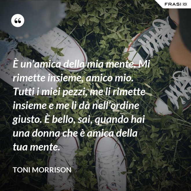È un’amica della mia mente. Mi rimette insieme, amico mio. Tutti i miei pezzi, me li rimette insieme e me li dà nell’ordine giusto. È bello, sai, quando hai una donna che è amica della tua mente. - Toni Morrison