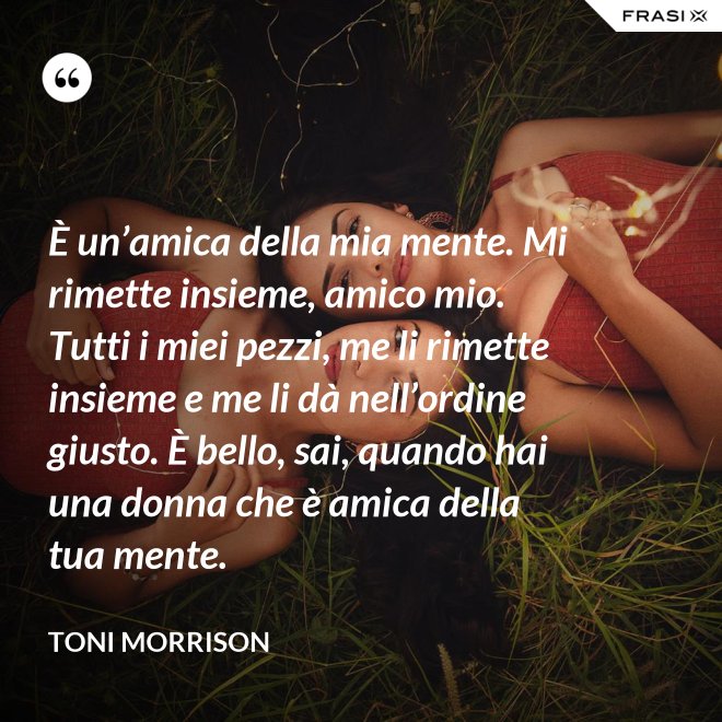 È un’amica della mia mente. Mi rimette insieme, amico mio. Tutti i miei pezzi, me li rimette insieme e me li dà nell’ordine giusto. È bello, sai, quando hai una donna che è amica della tua mente. - Toni Morrison