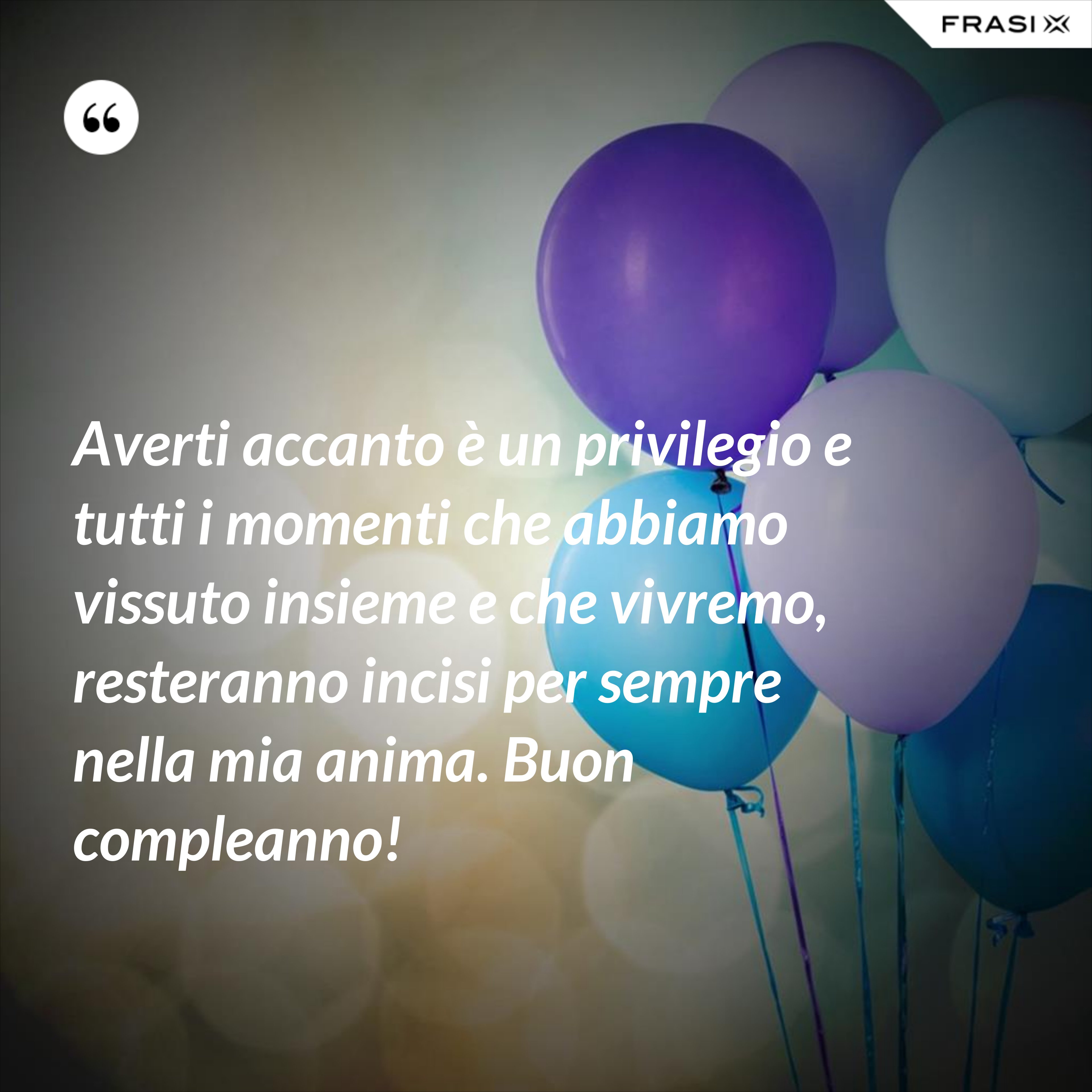 Averti accanto è un privilegio e tutti i momenti che abbiamo vissuto insieme e che vivremo, resteranno incisi per sempre nella mia anima. Buon compleanno! - Anonimo