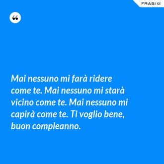 Mai nessuno mi farà ridere come te. Mai nessuno mi starà vicino come te. Mai nessuno mi capirà come te. Ti voglio bene, buon compleanno. - Anonimo