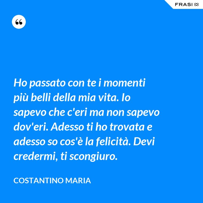 Ho passato con te i momenti più belli della mia vita. Io sapevo che c'eri ma non sapevo dov'eri. Adesso ti ho trovata e adesso so cos'è la felicità. Devi credermi, ti scongiuro. - Costantino Maria