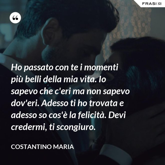 Ho passato con te i momenti più belli della mia vita. Io sapevo che c'eri ma non sapevo dov'eri. Adesso ti ho trovata e adesso so cos'è la felicità. Devi credermi, ti scongiuro. - Costantino Maria