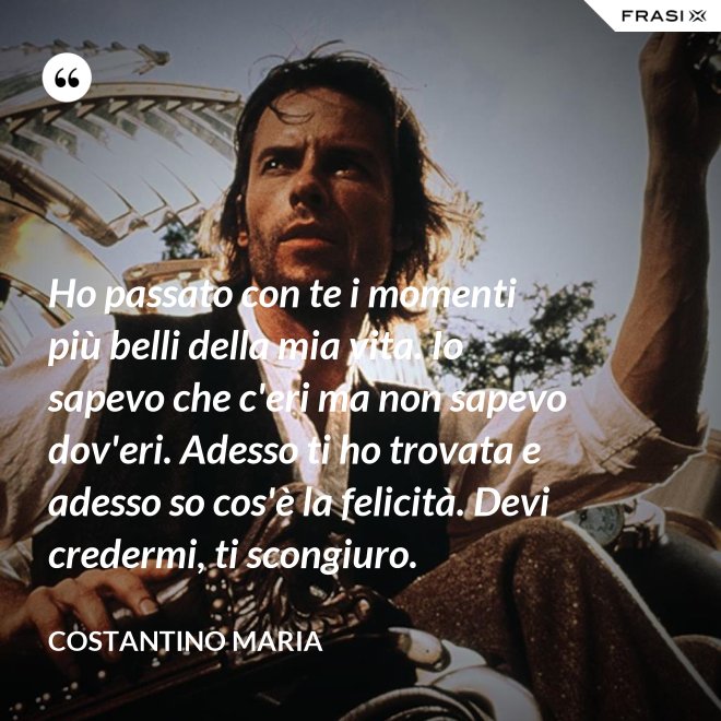 Ho passato con te i momenti più belli della mia vita. Io sapevo che c'eri ma non sapevo dov'eri. Adesso ti ho trovata e adesso so cos'è la felicità. Devi credermi, ti scongiuro. - Costantino Maria