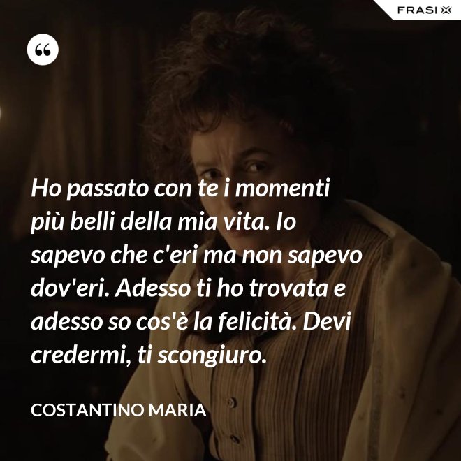 Ho passato con te i momenti più belli della mia vita. Io sapevo che c'eri ma non sapevo dov'eri. Adesso ti ho trovata e adesso so cos'è la felicità. Devi credermi, ti scongiuro. - Costantino Maria