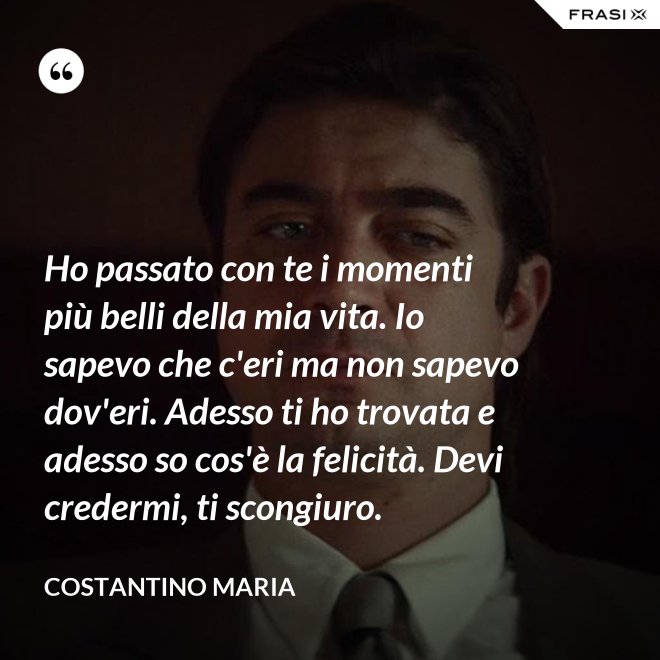 Ho passato con te i momenti più belli della mia vita. Io sapevo che c'eri ma non sapevo dov'eri. Adesso ti ho trovata e adesso so cos'è la felicità. Devi credermi, ti scongiuro. - Costantino Maria