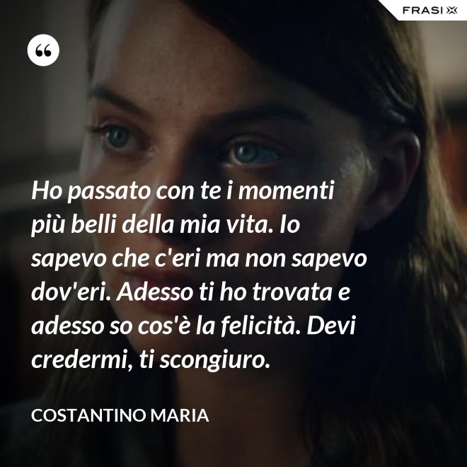 Ho passato con te i momenti più belli della mia vita. Io sapevo che c'eri ma non sapevo dov'eri. Adesso ti ho trovata e adesso so cos'è la felicità. Devi credermi, ti scongiuro. - Costantino Maria