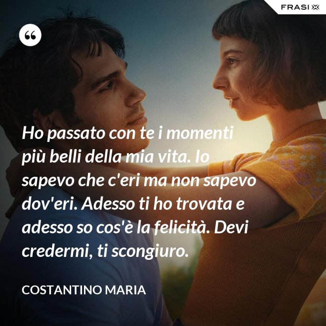Ho passato con te i momenti più belli della mia vita. Io sapevo che c'eri ma non sapevo dov'eri. Adesso ti ho trovata e adesso so cos'è la felicità. Devi credermi, ti scongiuro. - Costantino Maria