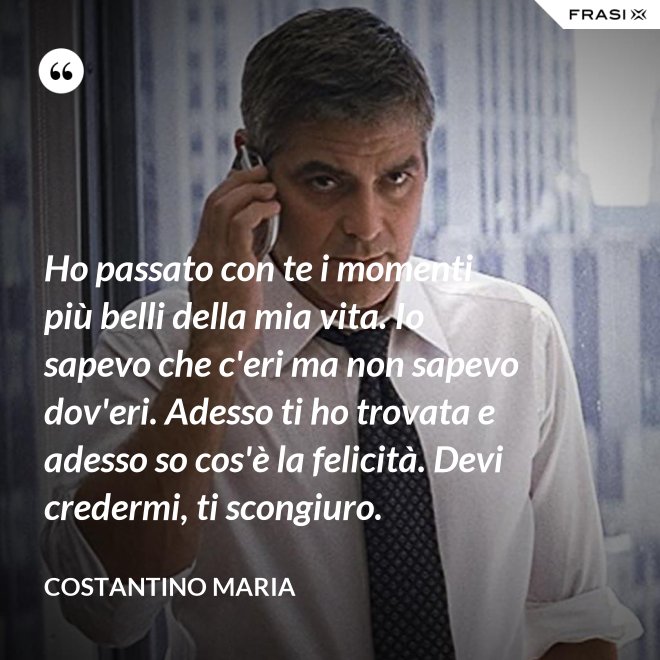 Ho passato con te i momenti più belli della mia vita. Io sapevo che c'eri ma non sapevo dov'eri. Adesso ti ho trovata e adesso so cos'è la felicità. Devi credermi, ti scongiuro. - Costantino Maria