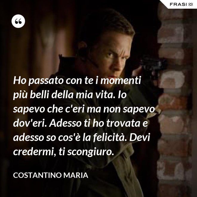 Ho passato con te i momenti più belli della mia vita. Io sapevo che c'eri ma non sapevo dov'eri. Adesso ti ho trovata e adesso so cos'è la felicità. Devi credermi, ti scongiuro. - Costantino Maria