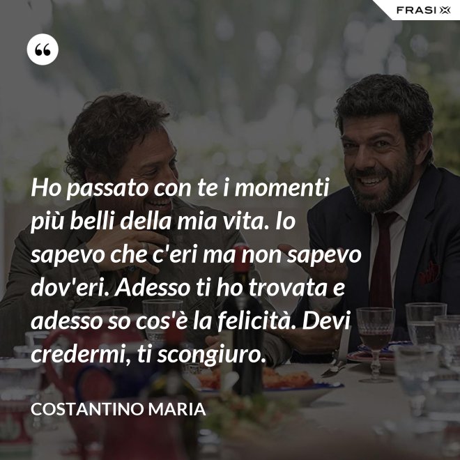 Ho passato con te i momenti più belli della mia vita. Io sapevo che c'eri ma non sapevo dov'eri. Adesso ti ho trovata e adesso so cos'è la felicità. Devi credermi, ti scongiuro. - Costantino Maria