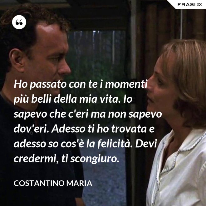 Ho passato con te i momenti più belli della mia vita. Io sapevo che c'eri ma non sapevo dov'eri. Adesso ti ho trovata e adesso so cos'è la felicità. Devi credermi, ti scongiuro. - Costantino Maria