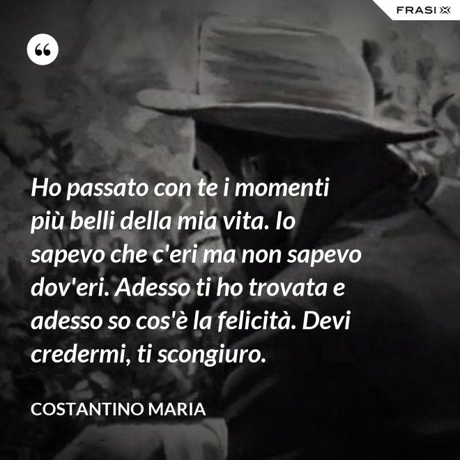 Ho passato con te i momenti più belli della mia vita. Io sapevo che c'eri ma non sapevo dov'eri. Adesso ti ho trovata e adesso so cos'è la felicità. Devi credermi, ti scongiuro. - Costantino Maria