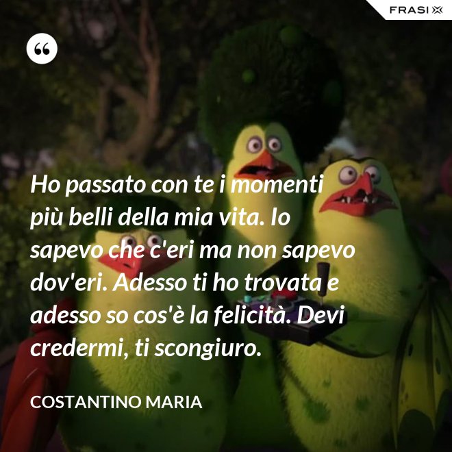 Ho passato con te i momenti più belli della mia vita. Io sapevo che c'eri ma non sapevo dov'eri. Adesso ti ho trovata e adesso so cos'è la felicità. Devi credermi, ti scongiuro. - Costantino Maria