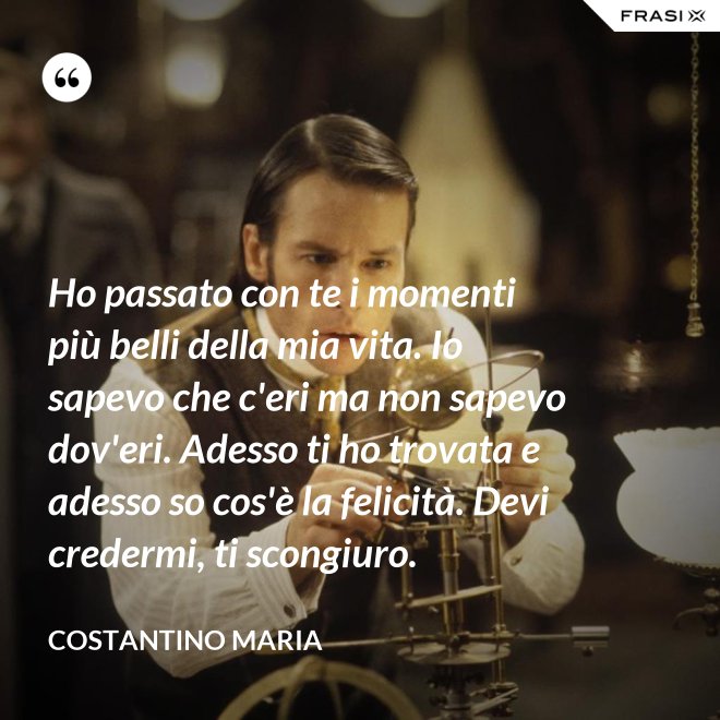Ho passato con te i momenti più belli della mia vita. Io sapevo che c'eri ma non sapevo dov'eri. Adesso ti ho trovata e adesso so cos'è la felicità. Devi credermi, ti scongiuro. - Costantino Maria