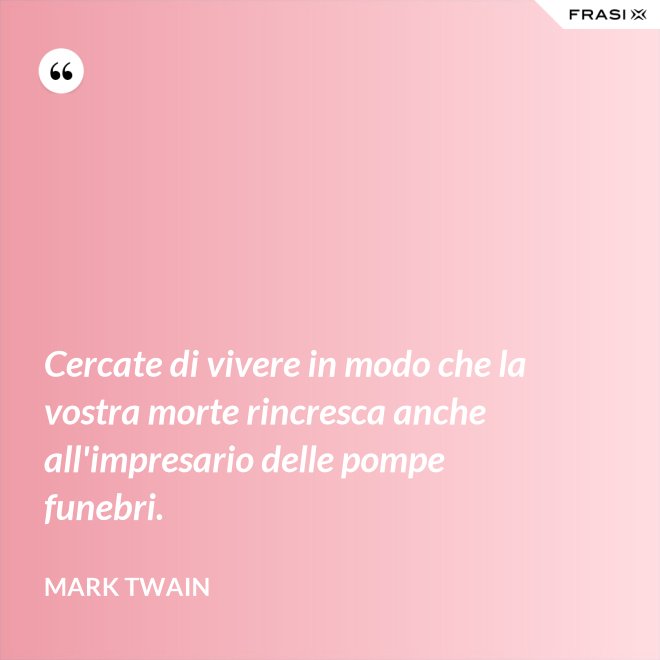 Cercate di vivere in modo che la vostra morte rincresca anche all'impresario delle pompe funebri. - Mark Twain