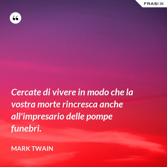 Cercate di vivere in modo che la vostra morte rincresca anche all'impresario delle pompe funebri. - Mark Twain